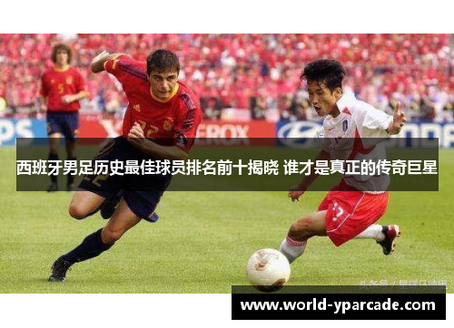 西班牙男足历史最佳球员排名前十揭晓 谁才是真正的传奇巨星