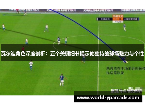 瓦尔迪角色深度剖析：五个关键细节揭示他独特的球场魅力与个性