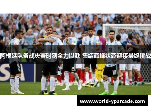 阿根廷队备战决赛时刻全力以赴 集结巅峰状态迎接最终挑战