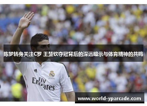 陈梦转身关注C罗 王楚钦夺冠背后的深远暗示与体育精神的共鸣