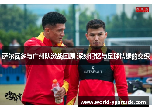 萨尔瓦多与广州队激战回顾 深刻记忆与足球情缘的交织 萨尔瓦多与广州队激战回顾 深刻记忆与足球情缘的交织