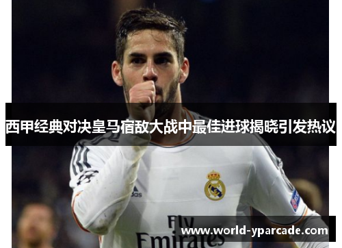 西甲经典对决皇马宿敌大战中最佳进球揭晓引发热议