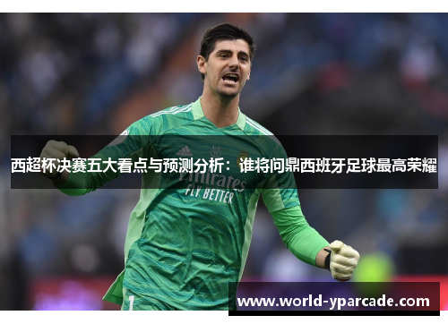 西超杯决赛五大看点与预测分析：谁将问鼎西班牙足球最高荣耀