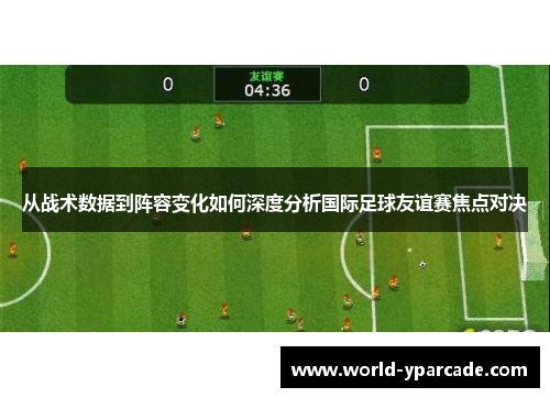 从战术数据到阵容变化如何深度分析国际足球友谊赛焦点对决