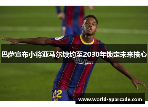 巴萨宣布小将亚马尔续约至2030年锁定未来核心