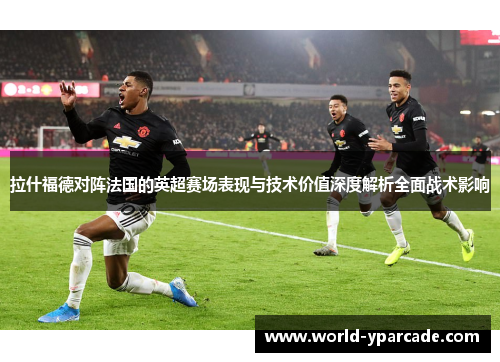 拉什福德对阵法国的英超赛场表现与技术价值深度解析全面战术影响 拉什福德对阵法国的英超赛场表现与技术价值深度解析全面战术影响