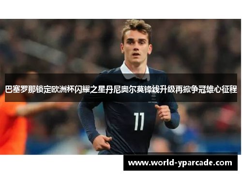 巴塞罗那锁定欧洲杯闪耀之星丹尼奥尔莫锋线升级再掀争冠雄心征程