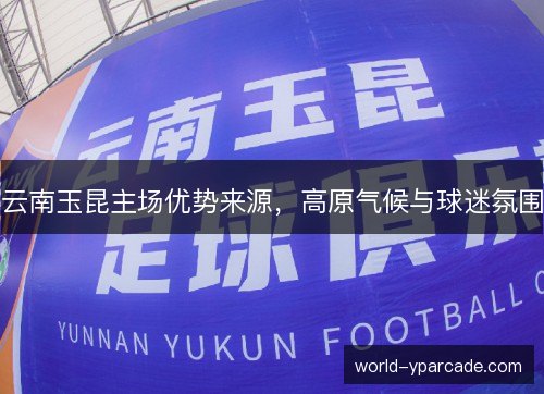 云南玉昆主场优势来源，高原气候与球迷氛围